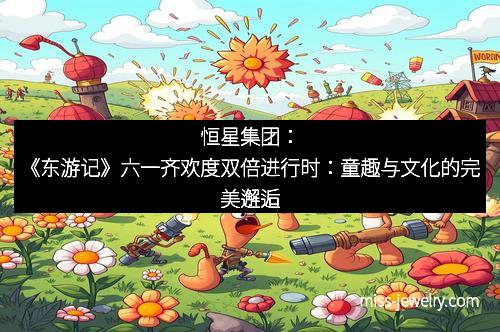恒星集团：《东游记》六一齐欢度双倍进行时：童趣与文化的完美邂逅