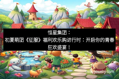 恒星集团：初夏萌团《征服》福利欢乐购进行时：开启你的青春狂欢盛宴！