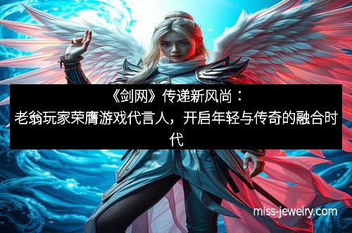 《剑网》传递新风尚：老翁玩家荣膺游戏代言人，开启年轻与传奇的融合时代